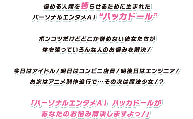 悩める人類を捗らせるために生まれたパーソナルエンタメＡＩ“ハッカドール”ポンコツだけどどこか憎めない彼女たちが体を張っていろんな人のお悩みを解決！今日はアイドル！明日はコンビニ店員！明後日はエンジニア！お次はアニメ制作進行で…その次は魔法少女！？「パーソナルエンタメＡＩ ハッカドールがあなたのお悩み解決しますよっ！」